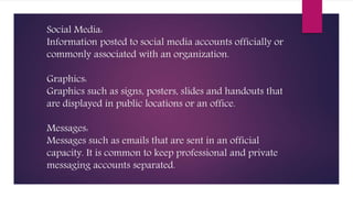 Social Media:
Information posted to social media accounts officially or
commonly associated with an organization.
Graphics:
Graphics such as signs, posters, slides and handouts that
are displayed in public locations or an office.
Messages:
Messages such as emails that are sent in an official
capacity. It is common to keep professional and private
messaging accounts separated.
 