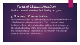 Vertical Communication
Vertical communication is of the following two types:
(i) Downward Communication:
The communication by top hierarchy with their subordinates is
called downward communication. This communication
includes orders, rules, information, policies, instructions, etc.
The chief advantage of the downward communication is that
the subordinates get useful timely information which helps
them in their work performance.
 