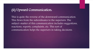 (ii) Upward Communication:
This is quite the reverse of the downward communication.
This flows from the subordinates to the superiors. The
subject-matter of this communication includes suggestions,
reactions, reports, complaints, etc. This sort of
communication helps the superiors in taking decisions.
 