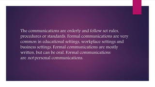 The communications are orderly and follow set rules,
procedures or standards. Formal communications are very
common in educational settings, workplace settings and
business settings. Formal communications are mostly
written, but can be oral. Formal communications
are not personal communications.
 