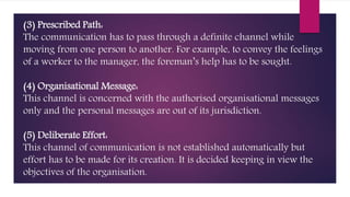 (3) Prescribed Path:
The communication has to pass through a definite channel while
moving from one person to another. For example, to convey the feelings
of a worker to the manager, the foreman’s help has to be sought.
(4) Organisational Message:
This channel is concerned with the authorised organisational messages
only and the personal messages are out of its jurisdiction.
(5) Deliberate Effort:
This channel of communication is not established automatically but
effort has to be made for its creation. It is decided keeping in view the
objectives of the organisation.
 
