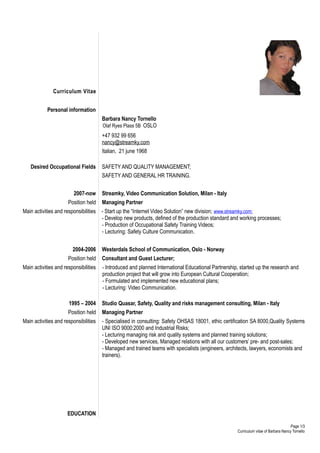 Curriculum Vitae


            Personal information
                                       Barbara Nancy Tornello
                                       Olaf Ryes Plass 5B OSLO
                                       0047 93288656
                                       nancy@streamky.com
                                       Italian, 21 june 1968

   Desired Occupational Fields         SAFETY AND QUALITY MANAGEMENT;
                                       SAFETY AND GENERAL HR TRAINING.


                         2007-now      Streamky, Video Communication Solution, Milan - Italy
                      Position held    Managing Partner
Main activities and responsibilities - Start up the “Internet Video Solution” new division; www.streamky.com;
                                     - Develop new products, defined of the production standard and working processes;
                                     - Production of Occupational Safety Training Videos;
                                     - Lecturing: Safety Culture Communication.


                        2004-2006      Westerdals School of Communication, Oslo - Norway
                      Position held    Consultant and Guest Lecturer;
Main activities and responsibilities   - Introduced and planned International Educational Partnership, started up the research and
                                       production project that will grow into European Cultural Cooperation;
                                       - Formulated and implemented new educational plans;
                                       - Lecturing: Video Communication.

                      1995 – 2004      Studio Quasar, Safety, Quality and risks management consulting, Milan - Italy
                      Position held    Managing Partner
Main activities and responsibilities   - Specialised in consulting: Safety OHSAS 18001, ethic certification SA 8000,Quality Systems
                                       UNI ISO 9000:2000 and Industrial Risks;
                                       - Lecturing managing risk and quality systems and planned training solutions;
                                       - Developed new services, Managed relations with all our customers’ pre- and post-sales;
                                       - Managed and trained teams with specialists (engineers, architects, lawyers, economists and
                                       trainers).




                      EDUCATION

                                                                                                                                       Page 1/3
                                                                                                      Curriculum vitae of Barbara Nancy Tornello
 