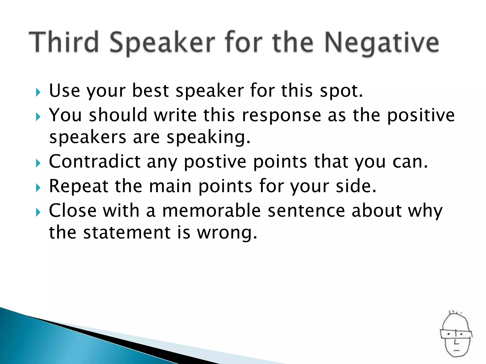 Use your best speaker for this spot.You should write this response as the positive speakers are speaking.Contradict any postivepoints that you can.Repeat the main points for your side.Close with a memorable sentence about why the statement is wrong.Third Speaker for the Negative