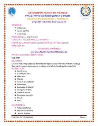 UNIVERSIDAD TECNICA DE MACHALA
FACULTAD DE CIENCIAS QUIMICA Y SALUD
ESCUELA DE BIOQUIMICA Y FARMACIA
LABORATORIO DE TOXICOLOGIA
NOMBRES:

 LORENA AJILA
 VALERIA ESPINOZA
 KARINA REYES
PROFESOR:Doctor. CARLOS GARCIA
CURSO:5to de BIOQUIMICAPARALELO:"A"GRUPO:1
FECHA DE ELABORACION:21/05/2013FECHA DE ENTREGA:28/05/2013
PRACTICA Nº:
TITULO DE LA PRÁCTICA

INTOXICACION POR FORMALDEHIDO
ANIMAL DE EXPERIMENTACION:
COBAYO
OBJETIVO:
Conocer mediante pruebas de identificación la presencia del formaldehido en el cobayo
Observar la reacción que presenta el cobayo ante la Intoxicación porformaldehido.
MATERIALES:
Cronómetro
Guantes de látex
Mascarilla
Mandil
Vaso de precipitación
Erlenmeyer
Equipo de destilación
Jeringuilla de 10cc
Tubos de ensayo
Equipo de disección
Bisturí
Cinta
SUSTANCIAS:
Potasa alcoholica
Percloruro de hierro
Nitrato de plata
PRACTICA DE TOXICOLOGIA

Página 1

 