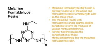 Melamine
Formaldehyde
Resins
• Melamine formaldehyde (MF) resin is
primarily made up of melamine and
formaldehyde here formaldehyde acts
as the cross linker.
• The melamine reacts with
formaldehyde under slightly alkaline
conditions to form the mixtures of
various methylolmelamines,
• Further heating causes the
condensation of these
methylolmelamines into the melamine
formaldehyde resin.
 