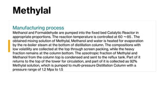 Methylal
Manufacturing process
Methanol and Formaldehyde are pumped into the fixed bed Catalytic Reactor in
appropriate proportions. The reaction temperature is controlled at 60 ～85 . The
obtained mixing solution of Methylal, Methanol and water is heated for evaporation
by the re-boiler steam at the bottom of distillation column. The compositions with
low volatility are collected at the top through screen packing, while the heavy
fraction remains at the column bottom. The azeotropic fraction of Methylal and
Methanol from the column top is condensed and sent to the reflux tank. Part of it
returns to the top of the tower for circulation, and part of it is collected as 92%
Methylal solution, which is pumped to multi-pressure Distillation Column with a
pressure range of 1.2 Mpa to 1.5
 
