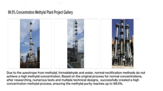 Due to the azeotrope from methylal, formaldehyde and water, normal rectification methods do not
achieve a high methylal concentration. Based on the original process for normal concentrations,
after researching, numerous tests and multiple technical designs, successfully created a high
concentration methylal process, ensuring the methylal purity reaches up to 99.5%.
 
