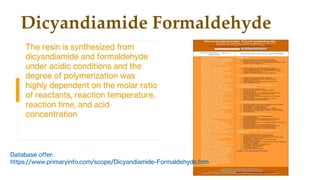 Dicyandiamide Formaldehyde
The resin is synthesized from
dicyandiamide and formaldehyde
under acidic conditions and the
degree of polymerization was
highly dependent on the molar ratio
of reactants, reaction temperature,
reaction time, and acid
concentration
Database offer:
https://www.primaryinfo.com/scope/Dicyandiamide-Formaldehyde.htm
 