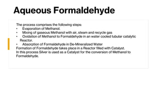 Aqueous Formaldehyde
The process comprises the following steps:
• Evaporation of Methanol.
• Mixing of gaseous Methanol with air, steam and recycle gas
• Oxidation of Methanol to Formaldehyde in an water cooled tubular catalytic
Reactor.
• Absorption of Formaldehyde in De-Mineralized Water
Formation of Formaldehyde takes place in a Reactor filled with Catalyst.
In this process Silver is used as a Catalyst for the conversion of Methanol to
Formaldehyde.
 