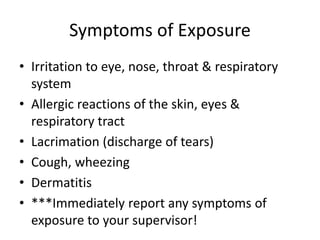 Symptoms of Exposure
• Irritation to eye, nose, throat & respiratory
system
• Allergic reactions of the skin, eyes &
respiratory tract
• Lacrimation (discharge of tears)
• Cough, wheezing
• Dermatitis
• ***Immediately report any symptoms of
exposure to your supervisor!
 
