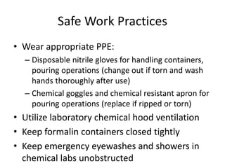 Safe Work Practices
• Wear appropriate PPE:
– Disposable nitrile gloves for handling containers,
pouring operations (change out if torn and wash
hands thoroughly after use)
– Chemical goggles and chemical resistant apron for
pouring operations (replace if ripped or torn)
• Utilize laboratory chemical hood ventilation
• Keep formalin containers closed tightly
• Keep emergency eyewashes and showers in
chemical labs unobstructed
 