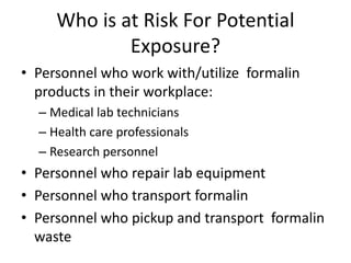 Who is at Risk For Potential
Exposure?
• Personnel who work with/utilize formalin
products in their workplace:
– Medical lab technicians
– Health care professionals
– Research personnel
• Personnel who repair lab equipment
• Personnel who transport formalin
• Personnel who pickup and transport formalin
waste
 