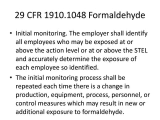 29 CFR 1910.1048 Formaldehyde
• Initial monitoring. The employer shall identify
all employees who may be exposed at or
above the action level or at or above the STEL
and accurately determine the exposure of
each employee so identified.
• The initial monitoring process shall be
repeated each time there is a change in
production, equipment, process, personnel, or
control measures which may result in new or
additional exposure to formaldehyde.
 