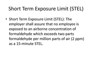 Short Term Exposure Limit (STEL)
• Short Term Exposure Limit (STEL): The
employer shall assure that no employee is
exposed to an airborne concentration of
formaldehyde which exceeds two parts
formaldehyde per million parts of air (2 ppm)
as a 15-minute STEL.
 