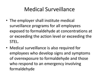 Medical Surveillance
• The employer shall institute medical
surveillance programs for all employees
exposed to formaldehyde at concentrations at
or exceeding the action level or exceeding the
STEL.
• Medical surveillance is also required for
employees who develop signs and symptoms
of overexposure to formaldehyde and those
who respond to an emergency involving
formaldehyde
 