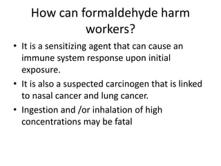 How can formaldehyde harm
workers?
• It is a sensitizing agent that can cause an
immune system response upon initial
exposure.
• It is also a suspected carcinogen that is linked
to nasal cancer and lung cancer.
• Ingestion and /or inhalation of high
concentrations may be fatal
 