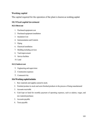 102
Working capital
The capital required for the operation of the plant is known as working capital.
10.3 Fixed capital investment
10.3.1Directcost
1. Purchased equipment cost
2. Purchased equipment installation
3. Insulation Cost
4. Instrumentation and Controls
5. Piping
6. Electrical installation
7. Building including services
8. Yard improvement
9. Service facilities
10. Land
10.3.2 Indirect cost
1. Engineering and supervision
2. Construction expenses
3. Contractor's fee
10.4Workingcapitalincludes
1. Raw materials and supplies earned in stock.
2. Finished product in stock and semi-finished products in the process of being manufactured
3. Accounts receivable .
4. Cash kept on hand for monthly payment of operating expenses, such as salaries, wages, and
raw material purchases
5. Accounts payable
6. Taxes payable
 
