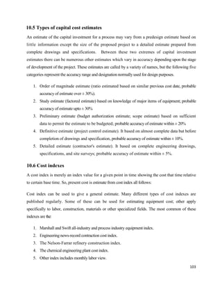 103
10.5 Types of capital cost estimates
An estimate of the capital investment for a process may vary from a predesign estimate based on
little information except the size of the proposed project to a detailed estimate prepared from
complete drawings and specifications. Between these two extremes of capital investment
estimates there can be numerous other estimates which vary in accuracy depending upon the stage
of development of the project. These estimates are called by a variety of names, but the following five
categories represent the accuracy range and designation normally used for design purposes.
1. Order of magnitude estimate (ratio estimated based on similar previous cost date, probable
accuracy of estimate over ± 30%).
2. Study estimate (factored estimate) based on knowledge of major items of equipment; probable
accuracy of estimate upto ± 30%
3. Preliminary estimate (budget authorization estimate; scope estimate) based on sufficient
data to permit the estimate to be budgeted; probable accuracy of estimate within ± 20%
4. Definitive estimate (project control estimate). It based on almost complete data but before
completion of drawings and specification, probable accuracy of estimate within ± 10%.
5. Detailed estimate (contractor's estimate). It based on complete engineering drawings,
specifications, and site surveys; probable accuracy of estimate within ± 5%.
10.6 Cost indexes
A cost index is merely an index value for a given point in time showing the cost that time relative
to certain base time. So, present cost is estimate from cost index all follows:
Cost index can be used to give a general estimate. Many different types of cost indexes are
published regularly. Some of these can be used for estimating equipment cost; other apply
specifically to labor, construction, materials or other specialized fields. The most common of these
indexes are the:
1. Marshall and Swift all-industry and process industry equipment index.
2. Engineering news-record contraction cost index.
3. The Nelson-Farrar refinery construction index.
4. The chemical engineering plant cost index.
5. Other index includes monthly labor view.
 