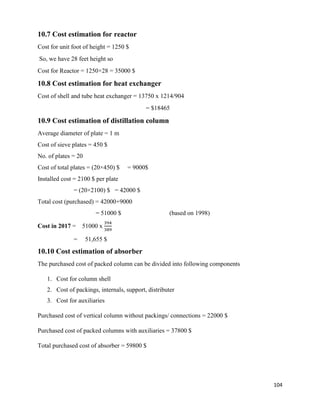 104
10.7 Cost estimation for reactor
Cost for unit foot of height = 1250 $
So, we have 28 feet height so
Cost for Reactor = 1250×28 = 35000 $
10.8 Cost estimation for heat exchanger
Cost of shell and tube heat exchanger = 13750 x 1214/904
= $18465
10.9 Cost estimation of distillation column
Average diameter of plate = 1 m
Cost of sieve plates = 450 $
No. of plates = 20
Cost of total plates = (20×450) $ = 9000$
Installed cost = 2100 $ per plate
= (20×2100) $ = 42000 $
Total cost (purchased) = 42000+9000
= 51000 $ (based on 1998)
Cost in 2017 = 51000 x
394
389
= 51,655 $
10.10 Cost estimation of absorber
The purchased cost of packed column can be divided into following components
1. Cost for column shell
2. Cost of packings, internals, support, distributer
3. Cost for auxiliaries
Purchased cost of vertical column without packings/ connections = 22000 $
Purchased cost of packed columns with auxiliaries = 37800 $
Total purchased cost of absorber = 59800 $
 
