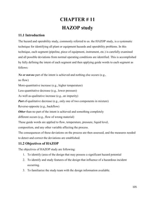 105
CHAPTER # 11
HAZOP study
11.1 Introduction
The hazard and operability study, commonly referred to as. the HAZOP study, is a systematic
technique for identifying all plant or equipment hazards and operability problems. In this
technique, each segment (pipeline, piece of equipment, instrument, etc.) is carefully examined
and all possible deviations from normal operating conditions are identified. This is accomplished
by fully defining the intent of each segment and then applying guide words to each segment as
follows:
No or not-no part of the intent is achieved and nothing else occurs (e.g.,
no flow)
More-quantitative increase (e.g., higher temperature)
Less-quantitative decrease (e.g., lower pressure)
As well as-qualitative increase (e.g., an impurity)
Part of-qualitative decrease (e.g., only one of two components in mixture)
Reverse-opposite (e.g., backflow)
Other than-no part of the intent is achieved and something completely
different occurs (e.g., flow of wrong material)
These guide words are applied to flow, temperature, pressure, liquid level,
composition, and any other variable affecting the process.
The consequences of these deviations on the process are then assessed, and the measures needed
to detect and correct the deviations are established.
11.2 Objectives of HAZOP
The objectives of HAZOP study are following:
1. To identify (area of the design that may possess a significant hazard potential
2. To identify and study features of the design that influence of a hazardous incident
occurring.
3. To familiarize the study team with the design information available.
 