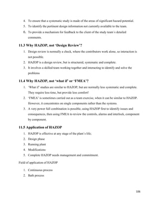 106
4. To ensure that a systematic study is made of the areas of significant hazard potential.
5. To identify the pertinent design information not currently available to the team.
6. To provide a mechanism for feedback to the client of the study team`s detailed
comments.
11.3 Why HAZOP, not ‘Design Review’?
1. Design review is normally a check, where the contributors work alone, so interaction is
not possible.
2. HAZOP is a design review, but is structured, systematic and complete.
3. It involves a skilled team working together and interacting to identify and solve the
problems
11.4 Why HAZOP, not ‘what if’ or ‘FMEA’?
1. ‘What if’ studies are similar to HAZOP, but are normally less systematic and complete.
They require less time, but provide less comfort!
2. ‘FMEA’ is sometimes carried out as a team exercise, when it can be similar to HAZOP.
However, it concentrates on single components rather than the systems.
3. A very power full combination is possible, using HAZOP first to identify issues and
consequences, then using FMEA to review the controls, alarms and interlock, component
by component.
11.5 Application of HAZOP
1. HAZOP is effective at any stage of the plant`s life;
2. Design phase
3. Running plant
4. Modifications
5. Complete HAZOP needs management and commitment.
Field of application of HAZOP
1. Continuous process
2. Bath process
 