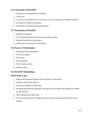 107
11.6 Advantages of HAZOP
1. Systematic and comprehensive technique.
2. Team work.
3. Everyone is responsible for his or her work, so no one can blame can blame the others.
4. Everyone is available in discussion.
5. Ownership is divided among the participants.
11.7 Limitations of HAZOP
1. Qualitative technique
2. Very time consuming and laborious for complex systems.
3. Required detailed drawings design.
4. Guide word would need to be developed.
11.8 Source of information
1. Piping and instrument diagram
2. Process description
3. Flow sheets
4. Logic diagrams
5. Alarm and trip system
6. Incident report
11.9 HAZOP Methodology
Mark Study Lines
1. Piping and instrument diagrams used as reference for the study.
2. Process is divided into section.
3. Section are divided into study lines.
4. On piping and instrument diagrams, the study lines are marked and assigned as number
for identification.
5. These markings are called nods.
6. The study team starts are the beginning of the process and progressively works down
streams.
 