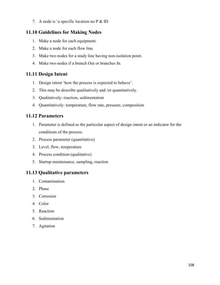 108
7. A node is ‘a specific location no P & ID
11.10 Guidelines for Making Nodes
1. Make a node for each equipment.
2. Make a node for each flow line.
3. Make two nodes for a study line having non-isolation point.
4. Make two nodes if a branch Out or branches In.
11.11 Design Intent
1. Design intent ‘how the process is expected to behave’.
2. This may be describe qualitatively and /or quantitatively.
3. Qualitatively: reaction, sedimentation
4. Quantitatively: temperature, flow rate, pressure, composition
11.12 Parameters
1. Parameter is defined as the particular aspect of design intent or an indicator for the
conditions of the process.
2. Process parameter (quantitative)
3. Level, flow, temperature
4. Process condition (qualitative)
5. Startup maintenance, sampling, reaction
11.13 Qualitative parameters
1. Contamination
2. Phase
3. Corrosion
4. Color
5. Reaction
6. Sedimentation
7. Agitation
 