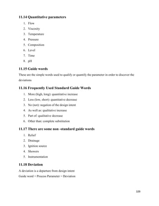 109
11.14 Quantitative parameters
1. Flow
2. Viscosity
3. Temperature
4. Pressure
5. Composition
6. Level
7. Time
8. pH
11.15 Guide words
These are the simple words used to qualify or quantify the parameter in order to discover the
deviations
11.16 Frequently Used Standard Guide Words
1. More (high, long): quantitative increase
2. Less (low, short): quantitative decrease
3. No (not): negation of the design intent
4. As well as: qualitative increase
5. Part of: qualitative decrease
6. Other than: complete substitution
11.17 There are some non -standard guide words
1. Relief
2. Drainage
3. Ignition source
4. Showers
5. Instrumentation
11.18 Deviation
A deviation is a departure from design intent
Guide word + Process Parameter = Deviation
 