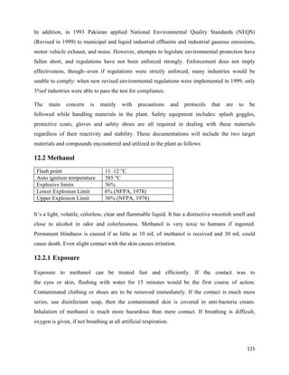 115
In addition, in 1993 Pakistan applied National Environmental Quality Standards (NEQS)
(Revised in 1999) to municipal and liquid industrial effluents and industrial gaseous emissions,
motor vehicle exhaust, and noise. However, attempts to legislate environmental protection have
fallen short, and regulations have not been enforced strongly. Enforcement does not imply
effectiveness, though--even if regulations were strictly enforced, many industries would be
unable to comply: when new revised environmental regulations were implemented in 1999, only
3%of industries were able to pass the test for compliance.
The main concern is mainly with precautions and protocols that are to be
followed while handling materials in the plant. Safety equipment includes: splash goggles,
protective coats, gloves and safety shoes are all required in dealing with these materials
regardless of their reactivity and stability. These documentations will include the two target
materials and compounds encountered and utilized in the plant as follows
12.2 Methanol
Flash point 11–12 °C
Auto ignition temperature 385 °C
Explosive limits 36%
Lower Explosion Limit 6% (NFPA, 1978)
Upper Explosion Limit 36% (NFPA, 1978)
It’s a light, volatile, colorless, clear and flammable liquid. It has a distinctive sweetish smell and
close to alcohol in odor and colorlessness. Methanol is very toxic to humans if ingested.
Permanent blindness is caused if as little as 10 mL of methanol is received and 30 mL could
cause death. Even slight contact with the skin causes irritation.
12.2.1 Exposure
Exposure to methanol can be treated fast and efficiently. If the contact was to
the eyes or skin, flushing with water for 15 minutes would be the first course of action.
Contaminated clothing or shoes are to be removed immediately. If the contact is much more
series, use disinfectant soap, then the contaminated skin is covered in anti-bacteria cream.
Inhalation of methanol is much more hazardous than mere contact. If breathing is difficult,
oxygen is given, if not breathing at all artificial respiration.
 