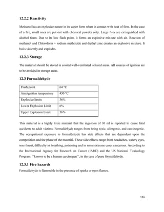 116
12.2.2 Reactivity
Methanol has an explosive nature in its vapor form when in contact with heat of fires. In the case
of a fire, small ones are put out with chemical powder only. Large fires are extinguished with
alcohol foam. Due to its low flash point, it forms an explosive mixture with air. Reaction of
methanol and Chloroform + sodium methoxide and diethyl zinc creates an explosive mixture. It
boils violently and explodes.
12.2.3 Storage
The material should be stored in cooled well-ventilated isolated areas. All sources of ignition are
to be avoided in storage areas.
12.3 Formaldehyde
Flash point 64 °C
Autoignition temperature 430 °C
Explosive limits 36%
Lower Explosion Limit 6%
Upper Explosion Limit 36%
This material is a highly toxic material that the ingestion of 30 ml is reported to cause fatal
accidents to adult victims. Formaldehyde ranges from being toxic, allergenic, and carcinogenic.
The occupational exposure to formaldehyde has side effects that are dependent upon the
composition and the phase of the material. These side effects range from headaches, watery eyes,
sore throat, difficulty in breathing, poisoning and in some extreme cases cancerous. According to
the International Agency for Research on Cancer (IARC) and the US National Toxicology
Program: ‘’known to be a human carcinogen’’, in the case of pure formaldehyde.
12.3.1 Fire hazards
Formaldehyde is flammable in the presence of sparks or open flames.
 