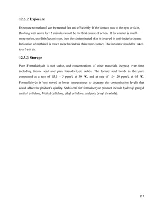 117
12.3.2 Exposure
Exposure to methanol can be treated fast and efficiently. If the contact was to the eyes or skin,
flushing with water for 15 minutes would be the first course of action. If the contact is much
more series, use disinfectant soap, then the contaminated skin is covered in anti-bacteria cream.
Inhalation of methanol is much more hazardous than mere contact. The inhalator should be taken
to a fresh air.
12.3.3 Storage
Pure Formaldehyde is not stable, and concentrations of other materials increase over time
including formic acid and para formaldehyde solids. The formic acid builds in the pure
compound at a rate of 15.5 – 3 ppm/d at 30 ℃, and at rate of 10– 20 ppm/d at 65 ℃.
Formaldehyde is best stored at lower temperatures to decrease the contamination levels that
could affect the product’s quality. Stabilizers for formaldehyde product include hydroxyl propyl
methyl cellulose, Methyl cellulose, ethyl cellulose, and poly (vinyl alcohols).
 