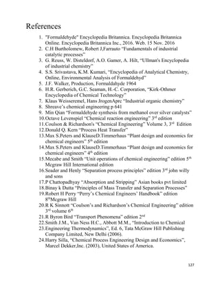 127
References
1. "Formaldehyde" Encyclopedia Britannica. Encyclopedia Britannica
Online. Encyclopedia Britannica Inc., 2016. Web. 15 Nov. 2016
2. C.H Burtholomew, Robert J,Farrauto “Fundamentals of industrial
catalytic processes”
3. G. Reuss, W. Disteldorf, A.O. Gamer, A. Hilt, “Ullman's Encyclopedia
of industrial chemistry”
4. S.S. Srivastava, K.M. Kumari, “Encyclopedia of Analytical Chemistry,
Online, Environmental Analysis of Formaldehyd”
5. J.F. Walker, Production, Formaldahyde 1964
6. H.R. Gerberich, G.C. Seaman, H.-C. Corporation, “Kirk-Othmer
Encyclopedia of Chemical Technology”
7. Klaus Weisseremel, Hans JrogenAprc “Industrial organic chemistry”
8. Shreave’s chemical engineering p 641
9. Min Qian “Formaldehyde synthesis from methanol over silver catalysts”
10.Octave Levenspiel “Chemical reaction engineering” 3rd
edition
11.Coulson & Richardson's “Chemical Engineering” Volume 3, 3rd
Edition
12.Donald Q. Kern “Process Heat Transfer”
13.Max S.Peters and KlauseD.Timmerhaus “Plant design and economics for
chemical engineers” 5th
edition
14.Max S.Peters and KlauseD.Timmerhaus “Plant design and economics for
chemical engineers” 4th
edition
15.Mecabe and Smith “Unit operations of chemical engineering” edition 5th
Mcgraw Hill International edition
16.Seader and Henly “Separation process principles” edition 3rd
john willy
and sons
17.P Chattopadhyay “Absorption and Stripping” Asian books pvt limited
18.Binay k Dutta “Principles of Mass Transfer and Separation Processes”
19.Robert H Perry “Perry’s Chemical Engineers’ Handbook” edition
8th
Mcgraw Hill
20.R K Sinnott “Coulson’s and Richardson’s Chemical Engineering” edition
3rd
volume 6th
21.R Byron Bird “Transport Phenomena” edition 2nd
22.Smith J.M., Van Ness H.C., Abbott M.M., “Introduction to Chemical
23.Engineering Thermodynamics”, Ed. 6, Tata McGraw Hill Publishing
Company Limited, New Delhi (2006).
24.Harry Silla, “Chemical Process Engineering Design and Economics”,
Marcel Dekker,Inc. (2003), United States of America.
 