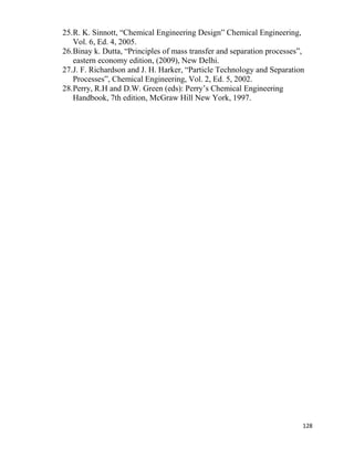 128
25.R. K. Sinnott, “Chemical Engineering Design” Chemical Engineering,
Vol. 6, Ed. 4, 2005.
26.Binay k. Dutta, “Principles of mass transfer and separation processes”,
eastern economy edition, (2009), New Delhi.
27.J. F. Richardson and J. H. Harker, “Particle Technology and Separation
Processes”, Chemical Engineering, Vol. 2, Ed. 5, 2002.
28.Perry, R.H and D.W. Green (eds): Perry’s Chemical Engineering
Handbook, 7th edition, McGraw Hill New York, 1997.
 