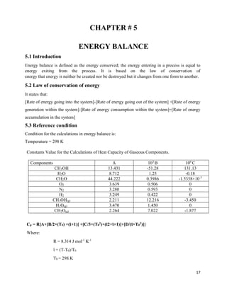 17
CHAPTER # 5
ENERGY BALANCE
5.1 Introduction
Energy balance is defined as the energy conserved; the energy entering in a process is equal to
energy exiting from the process. It is based on the law of conservation of
energy that energy is neither be created nor be destroyed but it changes from one form to another.
5.2 Law of conservation of energy
It states that:
[Rate of energy going into the system]-[Rate of energy going out of the system] +[Rate of energy
generation within the system]-[Rate of energy consumption within the system]=[Rate of energy
accumulation in the system]
5.3 Reference condition
Condition for the calculations in energy balance is:
Temperature = 298 K
Constants Value for the Calculations of Heat Capacity of Gaseous Components.
Components A 103
B 106
C
CH3OH 13.431 -51.28 131.13
H2O 8.712 1.25 -0.18
CH2O 44.222 0.3986 -1.5358×10-3
O2 3.639 0.506 0
N2 3.280 0.593 0
H2 3.249 0.422 0
CH3OH(g) 2.211 12.216 -3.450
H2O(g) 3.470 1.450 0
CH2O(g) 2.264 7.022 -1.877
Cp = R[A+[B/2×(T0) ×(ῑ+1)] +[C/3×(T0
2)×(ῑ2+ῑ+1)]+[D/(ῑ×T0
2)]]
Where:
R = 8.314 J mol-1
K-1
ῑ = (T-T0)/T0
T0 = 298 K
 