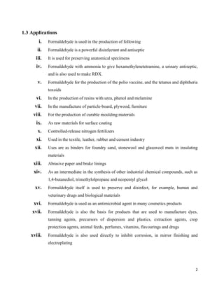 2
1.3 Applications
i. Formaldehyde is used in the production of following
ii. Formaldehyde is a powerful disinfectant and antiseptic
iii. It is used for preserving anatomical specimens
iv. Formaldehyde with ammonia to give hexamethylenetetramine, a urinary antiseptic,
and is also used to make RDX.
v. Formaldehyde for the production of the polio vaccine, and the tetanus and diphtheria
toxoids
vi. In the production of resins with urea, phenol and melamine
vii. In the manufacture of particle-board, plywood, furniture
viii. For the production of curable moulding materials
ix. As raw materials for surface coating
x. Controlled-release nitrogen fertilizers
xi. Used in the textile, leather, rubber and cement industry
xii. Uses are as binders for foundry sand, stonewool and glasswool mats in insulating
materials
xiii. Abrasive paper and brake linings
xiv. As an intermediate in the synthesis of other industrial chemical compounds, such as
1,4-butanediol, trimethylolpropane and neopentyl glycol
xv. Formaldehyde itself is used to preserve and disinfect, for example, human and
veterinary drugs and biological materials
xvi. Formaldehyde is used as an antimicrobial agent in many cosmetics products
xvii. Formaldehyde is also the basis for products that are used to manufacture dyes,
tanning agents, precursors of dispersion and plastics, extraction agents, crop
protection agents, animal feeds, perfumes, vitamins, flavourings and drugs
xviii. Formaldehyde is also used directly to inhibit corrosion, in mirror finishing and
electroplating
 
