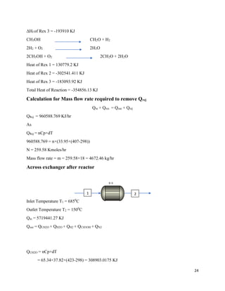 24
ΔHf of Rex 3 = -193910 KJ
CH3OH CH2O + H2
2H2 + O2 2H2O
2CH3OH + O2 2CH2O + 2H2O
Heat of Rex 1 = 130779.2 KJ
Heat of Rex 2 = -302541.411 KJ
Heat of Rex 3 = -183093.92 KJ
Total Heat of Reaction = -354856.13 KJ
Calculation for Mass flow rate required to remove Qrej
Qin + Qrex = Qout + Qrej
QRej = 960588.769 KJ/hr
As
QRej = nCp×dT
960588.769 = n×(33.95×(407-298))
N = 259.58 Kmoles/hr
Mass flow rate = m = 259.58×18 = 4672.46 kg/hr
Across exchanger after reactor
Inlet Temperature T1 = 6850
C
Outlet Temperature T2 = 1500
C
Qin = 5719441.27 KJ
Qout = QCH2O + QH2O + QH2 + QCH3OH + QN2
QCH2O = nCp×dT
= 65.34×37.82×(423-298) = 308903.0175 KJ
E-3
1 2
 