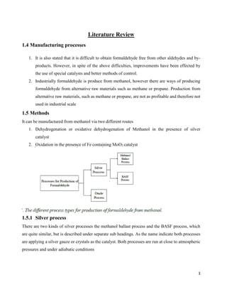 3
Literature Review
1.4 Manufacturing processes
1. It is also stated that it is difficult to obtain formaldehyde free from other aldehydes and by-
products. However, in spite of the above difficulties, improvements have been effected by
the use of special catalysts and better methods of control.
2. Industrially formaldehyde is produce from methanol, however there are ways of producing
formaldehyde from alternative raw materials such as methane or propane. Production from
alternative raw materials, such as methane or propane, are not as profitable and therefore not
used in industrial scale
1.5 Methods
It can be manufactured from methanol via two different routes
1. Dehydrogenation or oxidative dehydrogenation of Methanol in the presence of silver
catalyst
2. Oxidation in the presence of Fe containing MoO3 catalyst
1.5.1 Silver process
There are two kinds of silver processes the methanol ballast process and the BASF process, which
are quite similar, but is described under separate sub headings. As the name indicate both processes
are applying a silver gauze or crystals as the catalyst. Both processes are run at close to atmospheric
pressures and under adiabatic conditions
 