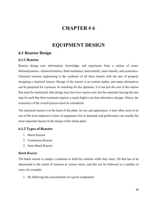 30
CHAPTER # 6
EQUIPMENT DESIGN
6.1 Reactor Design
6.1.1 Reactor
Reactor design uses information, knowledge, and experience from a variety of areas-
thermodynamics, chemical kinetics, fluid mechanics, heat transfer, mass transfer, and economics.
Chemical reaction engineering is the synthesis of all these factors with the aim of properly
designing a chemical reactor. Design of the reactor is no routine matter, and many alternatives
can be proposed for a process. In searching for the optimum, it is not just the cost of the reactor
that must be minimized. One design may have low reactor cost, but the materials leaving the unit
may be such that their treatment requires a much higher cost than alternative designs. Hence, the
economics of the overall process must be considered.
The chemical reactor is at the heart of the plant. In size and appearance, it may often seem to be
one of the least impressive items of equipment, but its demands and performance are usually the
most important factors in the design of the whole plant.
6.1.2 Types of Reactor
1. Batch Reactor
2. Continuous Reactor
3. Semi-Batch Reactor
Batch Reactor
The batch reactor is simply a container to hold the contents while they react. All that has to be
determined is the extent of reaction at various times, and this can be followed in a number of
ways, for example:
1. By following the concentration of a given component.
 