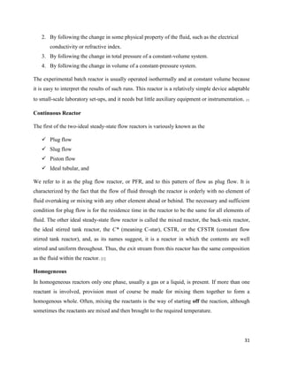 31
2. By following the change in some physical property of the fluid, such as the electrical
conductivity or refractive index.
3. By following the change in total pressure of a constant-volume system.
4. By following the change in volume of a constant-pressure system.
The experimental batch reactor is usually operated isothermally and at constant volume because
it is easy to interpret the results of such runs. This reactor is a relatively simple device adaptable
to small-scale laboratory set-ups, and it needs but little auxiliary equipment or instrumentation. [1]
Continuous Reactor
The first of the two-ideal steady-state flow reactors is variously known as the
✓ Plug flow
✓ Slug flow
✓ Piston flow
✓ Ideal tubular, and
We refer to it as the plug flow reactor, or PFR, and to this pattern of flow as plug flow. It is
characterized by the fact that the flow of fluid through the reactor is orderly with no element of
fluid overtaking or mixing with any other element ahead or behind. The necessary and sufficient
condition for plug flow is for the residence time in the reactor to be the same for all elements of
fluid. The other ideal steady-state flow reactor is called the mixed reactor, the back-mix reactor,
the ideal stirred tank reactor, the C* (meaning C-star), CSTR, or the CFSTR (constant flow
stirred tank reactor), and, as its names suggest, it is a reactor in which the contents are well
stirred and uniform throughout. Thus, the exit stream from this reactor has the same composition
as the fluid within the reactor. [1]
Homogeneous
In homogeneous reactors only one phase, usually a gas or a liquid, is present. If more than one
reactant is involved, provision must of course be made for mixing them together to form a
homogenous whole. Often, mixing the reactants is the way of starting off the reaction, although
sometimes the reactants are mixed and then brought to the required temperature.
 