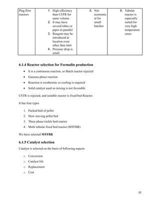 33
Plug flow
reactors
1. High efficiency
than CSTR for
same volume
2. It may have
several tubes or
pipes in parallel
3. Reagent may be
introduced at
location even
other than inlet
4. Pressure drop is
small
5. Not
economic
al for
small
batches
6. Tubular
reactor is
especially
suited for
very high
temperature
cases
6.1.4 Reactor selection for Formalin production
• It is a continuous reaction, so Batch reactor rejected
• Gaseous phase reaction
• Reaction is exothermic so cooling is required
• Solid catalyst used so mixing is not favorable
CSTR is rejected, and suitable reactor is fixed bed Reactor.
It has four types
1. Packed bed of pellet
2. Slow moving pellet bed
3. Three phase trickle bed reactor
4. Multi tubular fixed bed reactor (MTFBR)
We have selected MTFBR
6.1.5 Catalyst selection
Catalyst is selected on the basis of following aspects
o Conversion
o Catalyst life
o Replacement
o Cost
 