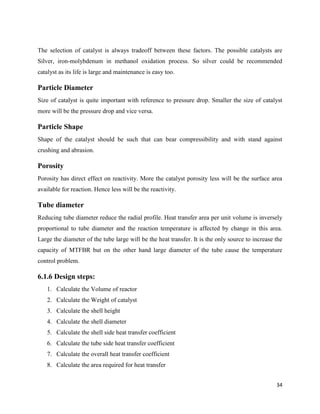 34
The selection of catalyst is always tradeoff between these factors. The possible catalysts are
Silver, iron-molybdenum in methanol oxidation process. So silver could be recommended
catalyst as its life is large and maintenance is easy too.
Particle Diameter
Size of catalyst is quite important with reference to pressure drop. Smaller the size of catalyst
more will be the pressure drop and vice versa.
Particle Shape
Shape of the catalyst should be such that can bear compressibility and with stand against
crushing and abrasion.
Porosity
Porosity has direct effect on reactivity. More the catalyst porosity less will be the surface area
available for reaction. Hence less will be the reactivity.
Tube diameter
Reducing tube diameter reduce the radial profile. Heat transfer area per unit volume is inversely
proportional to tube diameter and the reaction temperature is affected by change in this area.
Large the diameter of the tube large will be the heat transfer. It is the only source to increase the
capacity of MTFBR but on the other hand large diameter of the tube cause the temperature
control problem.
6.1.6 Design steps:
1. Calculate the Volume of reactor
2. Calculate the Weight of catalyst
3. Calculate the shell height
4. Calculate the shell diameter
5. Calculate the shell side heat transfer coefficient
6. Calculate the tube side heat transfer coefficient
7. Calculate the overall heat transfer coefficient
8. Calculate the area required for heat transfer
 