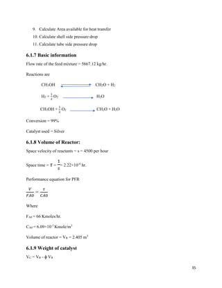 35
9. Calculate Area available for heat transfer
10. Calculate shell side pressure drop
11. Calculate tube side pressure drop
6.1.7 Basic information
Flow rate of the feed mixture = 5667.12 kg/hr.
Reactions are
CH3OH CH2O + H2
H2 +
1
2
O2 H2O
CH3OH +
1
2
O2 CH2O + H2O
Conversion = 99%
Catalyst used = Silver
6.1.8 Volume of Reactor:
Space velocity of reactants = s = 4500 per hour
Space time = 𝜏 =
1
𝑠
= 2.22×10-4
hr.
Performance equation for PFR
𝑉
𝐹𝐴0
=
𝜏
𝐶𝐴0
Where
FA0 = 66 Kmoles/hr.
CA0 = 6.09×10-3
Kmole/m3
Volume of reactor = VR = 2.405 m3
6.1.9 Weight of catalyst
VC = VR - ɸ VR
 