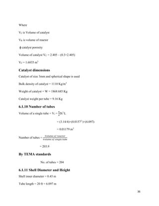 36
Where
VC is Volume of catalyst
VR is volume of reactor
ɸ catalyst porosity
Volume of catalyst VC = 2.405 – (0.3×2.405)
VC = 1.6835 m3
Catalyst dimensions
Catalyst of size 3mm and spherical shape is used
Bulk density of catalyst = 1110 Kg/m3
Weight of catalyst = W = 1868.685 Kg
Catalyst weight per tube = 9.16 Kg
6.1.10 Number of tubes
Volume of a single tube = Vt =
𝜋
4
Di
2
L
= (3.14/4)×(0.01572
)×(6.097)
= 0.01179 m3
Number of tubes =
𝑉𝑜𝑙𝑢𝑚𝑒 𝑜𝑓 𝑟𝑒𝑎𝑐𝑡𝑜𝑟
𝑉𝑜𝑙𝑢𝑚𝑒 𝑜𝑓 𝑠𝑖𝑛𝑔𝑙𝑒 𝑡𝑢𝑏𝑒
= 203.9
By TEMA standards
No. of tubes = 204
6.1.11 Shell Diameter and Height
Shell inner diameter = 0.43 m
Tube length = 20 ft = 6.097 m
 
