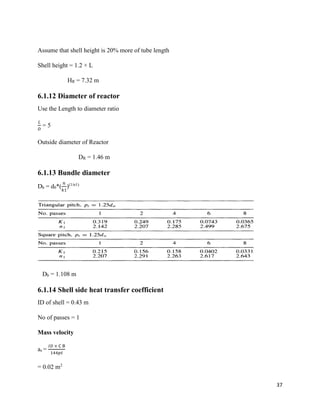 37
Assume that shell height is 20% more of tube length
Shell height = 1.2 × L
HR = 7.32 m
6.1.12 Diameter of reactor
Use the Length to diameter ratio
𝐿
𝐷
= 5
Outside diameter of Reactor
DR = 1.46 m
6.1.13 Bundle diameter
Db = d0*(
𝑛
𝑘1
)(1/n1)
Db = 1.108 m
6.1.14 Shell side heat transfer coefficient
ID of shell = 0.43 m
No of passes = 1
Mass velocity
as =
𝐼𝐷 × C B
144𝑝𝑡
= 0.02 m2
 