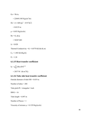 38
Gs = Ws/as
= 228491.985 Kg/(m2
.hr)
De = (1.1/d0) (pt
2
– 0.917d0
2
)
= 0.0135 m
µ = 0.053 Kg/(m.hr)
Re = Gs de/µ
= 58307.085
Jh = 0.028
Thermal Conductivity = K = 0.0778 KJ/(hr.K.m)
Cp = 1.892 KJ/(Kg.K)
Pr = 1.28
6.1.15 Heat transfer coefficient
h0 = jh
𝐾
𝑑𝑒
(Re) (Pr)0.33
= 2837 W / (hr.m2
K)
6.1.16 Tube side heat transfer coefficient
Outside diameter of tube OD = 0.019 m
Number of tubes = 204
Tube pitch Pt = triangular 1 inch
BWG = 16
Tube length = 6.097 m
Number of Passes = 1
Viscosity of mixture µ = 0.1359 Kg/(m.hr)
 