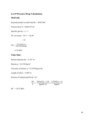 40
6.1.19 Pressure Drop Calculations
Shell side
Reynold number on shell side Re = 58307.085
Friction factor f = 0.0016 ft2
/in2
Specific gravity = s = 1
No. of crosses = N+1 = 12L/B
= 35
∆Ps =
𝑓𝐺2 𝑠𝐷𝑠(𝑁+1)
5.22×10∧10𝐷𝑒𝑠𝜑𝑡
= 9.79 KPa
Tube Side:
Particle diameter Dp = 3×10-3
m
Density ⍴ = 0.5158 Kg/m3
Viscosity of mixture µ = 0.1359 Kg/(m.hr)
Length of tube L = 6.097 m
Porosity of catalyst particle ɸ = 0.3
∆𝑃
𝐿
=
150 µ𝐺(1 − 𝜀)2
𝑘𝑔⍴𝐷2 𝜀3
+
1.75𝐺2(1 − 𝜀)
𝑘𝑔⍴𝐷𝜀
∆𝑃 = 34.73 KPa
 