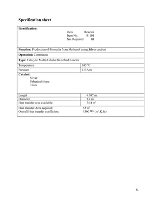 41
Specification sheet
Identification:
Item Reactor
Item No. R-101
No. Required 01
Function: Production of Formalin from Methanol using Silver catalyst
Operation: Continuous
Type: Catalytic Multi-Tubular fixed bed Reactor
Temperature 685 0
C
Pressure 1.5 Atm
Catalyst:
Silver
Spherical shape
3 mm
Length 6.097 m
Diameter 1.4 m
Heat transfer area available: 74.4 m2
Heat transfer Area required: 55 m2
Overall Heat transfer coefficient: 1500 W/ (m2
.K.hr)
 
