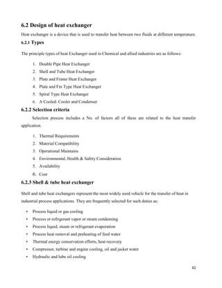42
6.2 Design of heat exchanger
Heat exchanger is a device that is used to transfer heat between two fluids at different temperature.
6.2.1 Types
The principle types of heat Exchanger used in Chemical and allied industries are as follows:
1. Double Pipe Heat Exchanger
2. Shell and Tube Heat Exchanger
3. Plate and Frame Heat Exchanger
4. Plate and Fin Type Heat Exchanger
5. Spiral Type Heat Exchanger
6. A Cooled: Cooler and Condenser
6.2.2 Selection criteria
Selection process includes a No. of factors all of these are related to the heat transfer
application.
1. Thermal Requirements
2. Material Compatibility
3. Operational Maintains
4. Environmental, Health & Safety Consideration
5. Availability
6. Cost
6.2.3 Shell & tube heat exchanger
Shell and tube heat exchangers represent the most widely used vehicle for the transfer of heat in
industrial process applications. They are frequently selected for such duties as:
• Process liquid or gas cooling
• Process or refrigerant vapor or steam condensing
• Process liquid, steam or refrigerant evaporation
• Process heat removal and preheating of feed water
• Thermal energy conservation efforts, heat recovery
• Compressor, turbine and engine cooling, oil and jacket water
• Hydraulic and lube oil cooling
 
