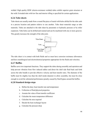 44
welded. High quality ERW (electro-resistance welded) tubes exhibit superior grain structure at
the weld. Extruded tube with low fins and interior rifling is specified for certain applications.
6.2.6 Tube sheets
Tube sheets are usually made from a round flat piece of metal with holes drilled for the tube ends
in a precise location and pattern relative to one another. Tube sheet materials range as tube
materials. Tubes are attached to the tube sheet by pneumatic or hydraulic pressure or by roller
expansion. Tube holes can be drilled and reamed and can be machined with one or more grooves.
This greatly increases the strength of the tube joint.
The tube sheet is in contact with both fluids and so must have corrosion resistance allowances
and have metallurgical and electrochemical properties appropriate for the fluids and velocities.
6.2.7 Baffles
Baffles serve two important functions. They support the tubes during assembly and operation and
help prevent vibration from flow induced eddies and direct the shell side fluid back and forth
across the tube bundle to provide effective velocity and heat transfer rates. The diameter of the
baffle must be slightly less than the shell inside diameter to allow assembly, but must be close
enough to avoid the substantial performance penalty caused by fluid bypass around the baffles.
6.2.8 Standard design steps
a. Define the duty; heat transfer rate and temperature
b. Collection of fluid physical properties
c. Assume the value of heat transfer coefficient
d. Calculate the mean temperature difference
e. Calculate the area required
f. Decide the heat exchanger layout
g. Calculate the pressure drop
 