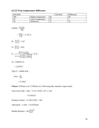 46
6.2.12 True temperature difference
Hot fluid Cold fluid Difference
100 Higher temperature 40 60
30 Lower temperature 25 5
70 Difference 15 55
LMTD =
∆t2−∆t1
ln
∆t2
∆t1
=
60−5
𝑙𝑛
60
5
= 17.39 o
C
R =
T1−𝑇2
𝑡2−𝑡1
= 3.47
S =
𝑡2−𝑡1
𝑇1−𝑡1
= 0.62
Ft =
√𝑅2+1ln(
1−𝑆
1−𝑅𝑆
)
(𝑅−1) ln[
2−𝑆(𝑅+1−√ 𝑅2+1)
2−𝑆(𝑅+1+√ 𝑅2+1)
]
= 0.76
∆t = LMTD x Ft
= 13.035o
C
Take U = 640W/m2
K
Area =
𝑄
𝑈∆𝑡
= 31.28m2
Choose 19.05mm o.d, 15.748mm i.d, 3.66m long tube, material: cupro-nickel
Area of one tube = πdol = 3.14 x 19.05 x 10-3
x 3.66
= 0.1955m2
Number of tubes = 31.28/0.1955 = 160
Tube pitch = 1.25do = 23.8125mm
Bundle diameter = 𝑑𝑜 (
𝑁𝑡
𝐾1
)
1
𝑛1
 